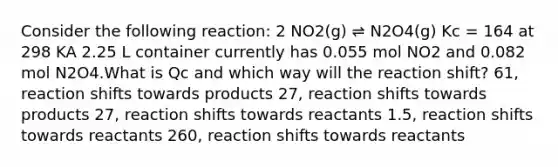 Consider the following reaction: 2 NO2(g) ⇌ N2O4(g) Kc = 164 at 298 KA 2.25 L container currently has 0.055 mol NO2 and 0.082 mol N2O4.What is Qc and which way will the reaction shift? 61, reaction shifts towards products 27, reaction shifts towards products 27, reaction shifts towards reactants 1.5, reaction shifts towards reactants 260, reaction shifts towards reactants