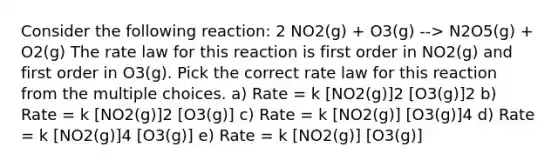 Consider the following reaction: 2 NO2(g) + O3(g) --> N2O5(g) + O2(g) The rate law for this reaction is first order in NO2(g) and first order in O3(g). Pick the correct rate law for this reaction from the multiple choices. a) Rate = k [NO2(g)]2 [O3(g)]2 b) Rate = k [NO2(g)]2 [O3(g)] c) Rate = k [NO2(g)] [O3(g)]4 d) Rate = k [NO2(g)]4 [O3(g)] e) Rate = k [NO2(g)] [O3(g)]