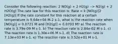 Consider the following reaction: 2 NO(g) + 2 H2(g) --> N2(g) + 2 H2O(g) The rate law for this reaction is: Rate = k [NO(g)]2 [H2(g)] If the rate constant for this reaction at a certain temperature is 9.64e+04 M-2 s-1, what is the reaction rate when [NO(g)] = 0.0721 M and [H2(g)] = 0.0703 M? a) The reaction rate is 3.79e-09 M s-1. b) The reaction rate is 2.84e-02 M s-1. c) The reaction rate is 1.30e+06 M s-1. d) The reaction rate is 7.13e+03 M s-1. e) The reaction rate is 3.52e+01 M s-1.