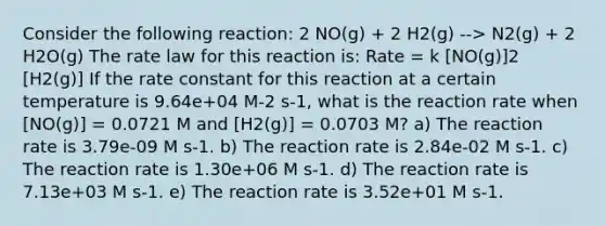 Consider the following reaction: 2 NO(g) + 2 H2(g) --> N2(g) + 2 H2O(g) The rate law for this reaction is: Rate = k [NO(g)]2 [H2(g)] If the rate constant for this reaction at a certain temperature is 9.64e+04 M-2 s-1, what is the reaction rate when [NO(g)] = 0.0721 M and [H2(g)] = 0.0703 M? a) The reaction rate is 3.79e-09 M s-1. b) The reaction rate is 2.84e-02 M s-1. c) The reaction rate is 1.30e+06 M s-1. d) The reaction rate is 7.13e+03 M s-1. e) The reaction rate is 3.52e+01 M s-1.