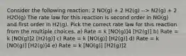 Consider the following reaction: 2 NO(g) + 2 H2(g) --> N2(g) + 2 H2O(g) The rate law for this reaction is second order in NO(g) and first order in H2(g). Pick the correct rate law for this reaction from the multiple choices. a) Rate = k [NO(g)]4 [H2(g)] b) Rate = k [NO(g)]2 [H2(g)] c) Rate = k [NO(g)] [H2(g)] d) Rate = k [NO(g)] [H2(g)]4 e) Rate = k [NO(g)] [H2(g)]2