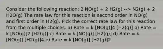 Consider the following reaction: 2 NO(g) + 2 H2(g) --> N2(g) + 2 H2O(g) The rate law for this reaction is second order in NO(g) and first order in H2(g). Pick the correct rate law for this reaction from the multiple choices. a) Rate = k [NO(g)]4 [H2(g)] b) Rate = k [NO(g)]2 [H2(g)] c) Rate = k [NO(g)] [H2(g)] d) Rate = k [NO(g)] [H2(g)]4 e) Rate = k [NO(g)] [H2(g)]2