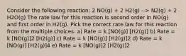 Consider the following reaction: 2 NO(g) + 2 H2(g) --> N2(g) + 2 H2O(g) The rate law for this reaction is second order in NO(g) and first order in H2(g). Pick the correct rate law for this reaction from the multiple choices. a) Rate = k [NO(g)] [H2(g)] b) Rate = k [NO(g)]2 [H2(g)] c) Rate = k [NO(g)] [H2(g)]2 d) Rate = k [NO(g)] [H2(g)]4 e) Rate = k [NO(g)]2 [H2(g)]2