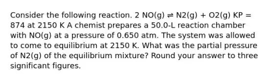 Consider the following reaction. 2 NO(g) ⇌ N2(g) + O2(g) KP = 874 at 2150 K A chemist prepares a 50.0-L reaction chamber with NO(g) at a pressure of 0.650 atm. The system was allowed to come to equilibrium at 2150 K. What was the partial pressure of N2(g) of the equilibrium mixture? Round your answer to three significant figures.