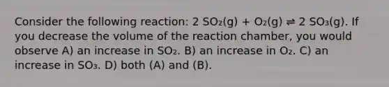 Consider the following reaction: 2 SO₂(g) + O₂(g) ⇌ 2 SO₃(g). If you decrease the volume of the reaction chamber, you would observe A) an increase in SO₂. B) an increase in O₂. C) an increase in SO₃. D) both (A) and (B).