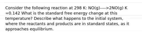 Consider the following reaction at 298 K: NO(g)---->2NO(g) K =0.142 What is the standard free energy change at this temperature? Describe what happens to the initial system, where the reactants and products are in standard states, as it approaches equilibrium.