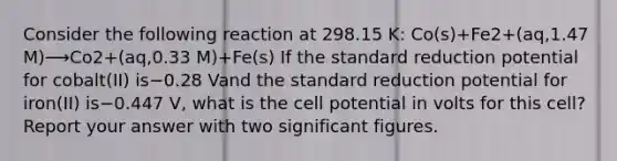 Consider the following reaction at 298.15 K: Co(s)+Fe2+(aq,1.47 M)⟶Co2+(aq,0.33 M)+Fe(s) If the standard reduction potential for cobalt(II) is−0.28 Vand the standard reduction potential for iron(II) is−0.447 V, what is the cell potential in volts for this cell? Report your answer with two significant figures.