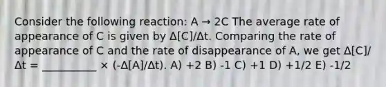 Consider the following reaction: A → 2C The average rate of appearance of C is given by Δ[C]/Δt. Comparing the rate of appearance of C and the rate of disappearance of A, we get Δ[C]/Δt = __________ × (-Δ[A]/Δt). A) +2 B) -1 C) +1 D) +1/2 E) -1/2