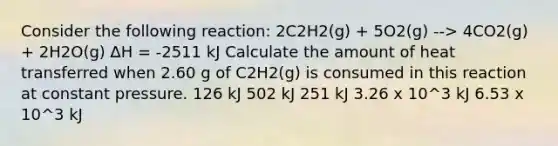 Consider the following reaction: 2C2H2(g) + 5O2(g) --> 4CO2(g) + 2H2O(g) ∆H = -2511 kJ Calculate the amount of heat transferred when 2.60 g of C2H2(g) is consumed in this reaction at constant pressure. 126 kJ 502 kJ 251 kJ 3.26 x 10^3 kJ 6.53 x 10^3 kJ