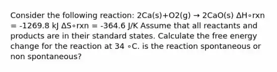 Consider the following reaction: 2Ca(s)+O2(g) → 2CaO(s) ΔH∘rxn = -1269.8 kJ ΔS∘rxn = -364.6 J/K Assume that all reactants and products are in their standard states. Calculate the free energy change for the reaction at 34 ∘C. is the reaction spontaneous or non spontaneous?