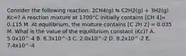 Consider the following reaction: 2CH4(g) ⇆ C2H2(g) + 3H2(g) Kc=? A reaction mixture at 1700°C initially contains [CH 4]= 0.115 M. At equilibrium, the mixture contains [C 2H 2] = 0.035 M. What is the value of the equilibrium constant (Kc)? A. 5.0x10^-4 B. 6.3x10^-3 C. 2.0x10^-2 D. 8.2x10^-2 E. 7.4x10^-4