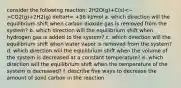 consider the following reaction: 2H2O(g)+C(s) CO2(g)+2H2(g) deltaH= +56 kJ/mol a. which direction will the equilibrium shift when carbon dioxide gas is removed from the system? b. which direction will the equilibrium shift when hydrogen gas is added to the system? c. which direction will the equilibrium shift when water vapor is removed from the system? d. which direction will the equilibrium shift when the volume of the system is decreased at a constant temperature? e. which direction will the equilibrium shift when the temperature of the system is decreased? f. describe five ways to decrease the amount of solid carbon in the reaction.