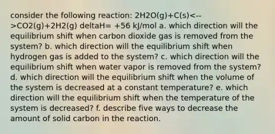 consider the following reaction: 2H2O(g)+C(s) CO2(g)+2H2(g) deltaH= +56 kJ/mol a. which direction will the equilibrium shift when carbon dioxide gas is removed from the system? b. which direction will the equilibrium shift when hydrogen gas is added to the system? c. which direction will the equilibrium shift when water vapor is removed from the system? d. which direction will the equilibrium shift when the volume of the system is decreased at a constant temperature? e. which direction will the equilibrium shift when the temperature of the system is decreased? f. describe five ways to decrease the amount of solid carbon in the reaction.