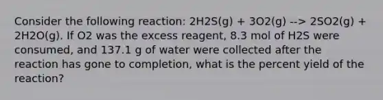 Consider the following reaction: 2H2S(g) + 3O2(g) --> 2SO2(g) + 2H2O(g). If O2 was the excess reagent, 8.3 mol of H2S were consumed, and 137.1 g of water were collected after the reaction has gone to completion, what is the percent yield of the reaction?