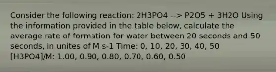 Consider the following reaction: 2H3PO4 --> P2O5 + 3H2O Using the information provided in the table below, calculate the average rate of formation for water between 20 seconds and 50 seconds, in unites of M s-1 Time: 0, 10, 20, 30, 40, 50 [H3PO4]/M: 1.00, 0.90, 0.80, 0.70, 0.60, 0.50