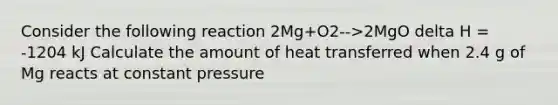 Consider the following reaction 2Mg+O2-->2MgO delta H = -1204 kJ Calculate the amount of heat transferred when 2.4 g of Mg reacts at constant pressure