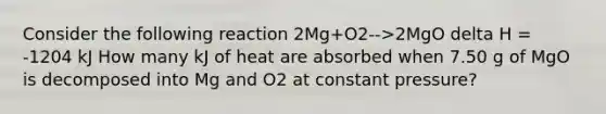 Consider the following reaction 2Mg+O2-->2MgO delta H = -1204 kJ How many kJ of heat are absorbed when 7.50 g of MgO is decomposed into Mg and O2 at constant pressure?