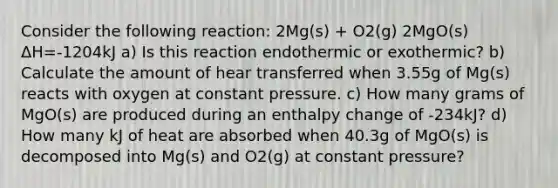 Consider the following reaction: 2Mg(s) + O2(g) 2MgO(s) ΔH=-1204kJ a) Is this reaction endothermic or exothermic? b) Calculate the amount of hear transferred when 3.55g of Mg(s) reacts with oxygen at constant pressure. c) How many grams of MgO(s) are produced during an enthalpy change of -234kJ? d) How many kJ of heat are absorbed when 40.3g of MgO(s) is decomposed into Mg(s) and O2(g) at constant pressure?