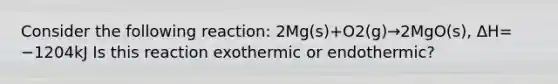 Consider the following reaction: 2Mg(s)+O2(g)→2MgO(s), ΔH= −1204kJ Is this reaction exothermic or endothermic?