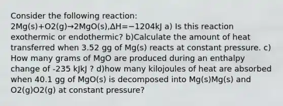 Consider the following reaction: 2Mg(s)+O2(g)→2MgO(s),ΔH=−1204kJ a) Is this reaction exothermic or endothermic? b)Calculate the amount of heat transferred when 3.52 gg of Mg(s) reacts at constant pressure. c) How many grams of MgO are produced during an enthalpy change of -235 kJkJ ? d)how many kilojoules of heat are absorbed when 40.1 gg of MgO(s) is decomposed into Mg(s)Mg(s) and O2(g)O2(g) at constant pressure?