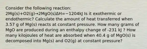 Consider the following reaction: 2Mg(s)+O2(g)→2MgO(s)ΔH=−1204kJ Is it exothermic or endothermic? Calculate the amount of heat transferred when 3.57 g of Mg(s) reacts at constant pressure. How many grams of MgO are produced during an enthalpy change of -231 kJ ? How many kilojoules of heat are absorbed when 40.4 g of MgO(s) is decomposed into Mg(s) and O2(g) at constant pressure?