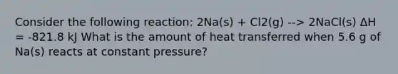 Consider the following reaction: 2Na(s) + Cl2(g) --> 2NaCl(s) ΔH = -821.8 kJ What is the amount of heat transferred when 5.6 g of Na(s) reacts at constant pressure?