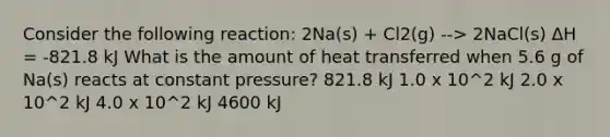 Consider the following reaction: 2Na(s) + Cl2(g) --> 2NaCl(s) ΔH = -821.8 kJ What is the amount of heat transferred when 5.6 g of Na(s) reacts at constant pressure? 821.8 kJ 1.0 x 10^2 kJ 2.0 x 10^2 kJ 4.0 x 10^2 kJ 4600 kJ