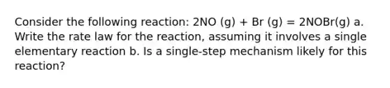 Consider the following reaction: 2NO (g) + Br (g) = 2NOBr(g) a. Write the rate law for the reaction, assuming it involves a single elementary reaction b. Is a single-step mechanism likely for this reaction?