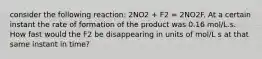 consider the following reaction: 2NO2 + F2 = 2NO2F. At a certain instant the rate of formation of the product was 0.16 mol/L.s. How fast would the F2 be disappearing in units of mol/L s at that same instant in time?