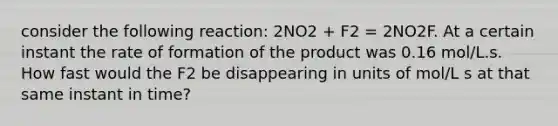 consider the following reaction: 2NO2 + F2 = 2NO2F. At a certain instant the rate of formation of the product was 0.16 mol/L.s. How fast would the F2 be disappearing in units of mol/L s at that same instant in time?