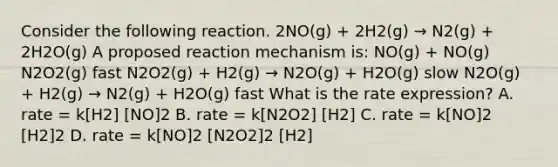 Consider the following reaction. 2NO(g) + 2H2(g) → N2(g) + 2H2O(g) A proposed reaction mechanism is: NO(g) + NO(g) N2O2(g) fast N2O2(g) + H2(g) → N2O(g) + H2O(g) slow N2O(g) + H2(g) → N2(g) + H2O(g) fast What is the rate expression? A. rate = k[H2] [NO]2 B. rate = k[N2O2] [H2] C. rate = k[NO]2 [H2]2 D. rate = k[NO]2 [N2O2]2 [H2]