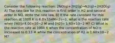 Consider the following reaction: 2NO(g)+2H2(g)→N2(g)+2H2O(g) A) The rate law for this reaction is first order in H2 and second order in NO. Write the rate law. B) If the rate constant for this reaction at 1000 K is 6.0×104M−2s−1, what is the reaction rate when [NO]=4.00×10−2 M and [H2]= 1.60×10−2 M? C) What is the reaction rate at 1000 K when the concentration of NO is increased to 0.13 M while the concentration of H2 is 1.60×10−2 M?