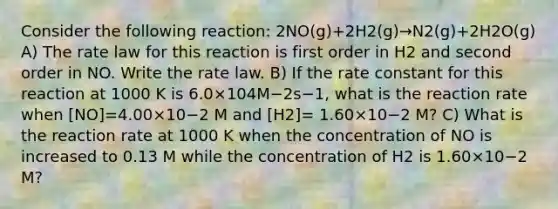 Consider the following reaction: 2NO(g)+2H2(g)→N2(g)+2H2O(g) A) The rate law for this reaction is first order in H2 and second order in NO. Write the rate law. B) If the rate constant for this reaction at 1000 K is 6.0×104M−2s−1, what is the reaction rate when [NO]=4.00×10−2 M and [H2]= 1.60×10−2 M? C) What is the reaction rate at 1000 K when the concentration of NO is increased to 0.13 M while the concentration of H2 is 1.60×10−2 M?