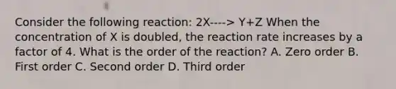 Consider the following reaction: 2X----> Y+Z When the concentration of X is doubled, the reaction rate increases by a factor of 4. What is the order of the reaction? A. Zero order B. First order C. Second order D. Third order