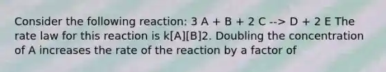 Consider the following reaction: 3 A + B + 2 C --> D + 2 E The rate law for this reaction is k[A][B]2. Doubling the concentration of A increases the rate of the reaction by a factor of