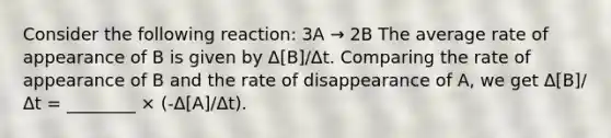 Consider the following reaction: 3A → 2B The average rate of appearance of B is given by Δ[B]/Δt. Comparing the rate of appearance of B and the rate of disappearance of A, we get Δ[B]/Δt = ________ × (-Δ[A]/Δt).