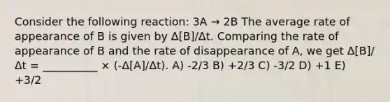 Consider the following reaction: 3A → 2B The average rate of appearance of B is given by Δ[B]/Δt. Comparing the rate of appearance of B and the rate of disappearance of A, we get Δ[B]/Δt = __________ × (-Δ[A]/Δt). A) -2/3 B) +2/3 C) -3/2 D) +1 E) +3/2