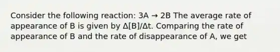 Consider the following reaction: 3A → 2B The average rate of appearance of B is given by Δ[B]/Δt. Comparing the rate of appearance of B and the rate of disappearance of A, we get