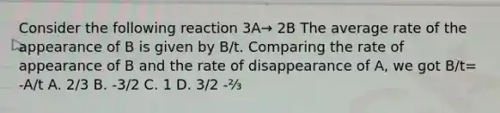 Consider the following reaction 3A→ 2B The average rate of the appearance of B is given by B/t. Comparing the rate of appearance of B and the rate of disappearance of A, we got B/t= -A/t A. 2/3 B. -3/2 C. 1 D. 3/2 -⅔