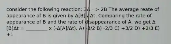 consider the following reaction: 3A --> 2B The average reate of appearance of B is given by Δ[B] / Δt. Comparing the rate of appearance of B and the rate of disappearance of A, we get Δ [B]Δt = _________ x (-Δ[A]/Δt). A) -3/2 B) -2/3 C) +3/2 D) +2/3 E) +1