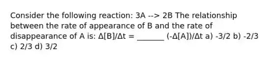 Consider the following reaction: 3A --> 2B The relationship between the rate of appearance of B and the rate of disappearance of A is: Δ[B]/Δt = _______ (-Δ[A])/Δt a) -3/2 b) -2/3 c) 2/3 d) 3/2