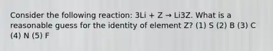 Consider the following reaction: 3Li + Z → Li3Z. What is a reasonable guess for the identity of element Z? (1) S (2) B (3) C (4) N (5) F