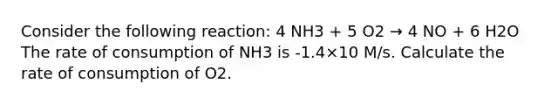 Consider the following reaction: 4 NH3 + 5 O2 → 4 NO + 6 H2O The rate of consumption of NH3 is -1.4×10 M/s. Calculate the rate of consumption of O2.