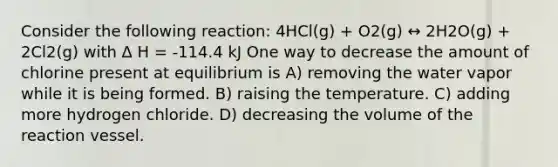 Consider the following reaction: 4HCl(g) + O2(g) ↔ 2H2O(g) + 2Cl2(g) with Δ H = -114.4 kJ One way to decrease the amount of chlorine present at equilibrium is A) removing the water vapor while it is being formed. B) raising the temperature. C) adding more hydrogen chloride. D) decreasing the volume of the reaction vessel.