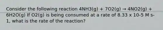 Consider the following reaction 4NH3(g) + 7O2(g) → 4NO2(g) + 6H2O(g) If O2(g) is being consumed at a rate of 8.33 x 10-5 M s-1, what is the rate of the reaction?