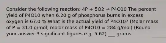 Consider the following reaction: 4P + 5O2 → P4O10 The percent yield of P4O10 when 6.20 g of phosphorus burns in excess oxygen is 67.0 %.What is the actual yield of P4O10? (Molar mass of P = 31.0 g/mol, molar mass of P4O10 = 284 g/mol) (Round your answer 3 significant figures e.g. 5.62) ___ grams