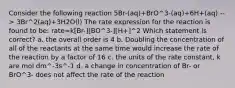 Consider the following reaction 5Br-(aq)+BrO^3-(aq)+6H+(aq) --> 3Br^2(aq)+3H2O(l) The rate expression for the reaction is found to be: rate=k[Br-][BO^3-][H+]^2 Which statement is correct? a. the overall order is 4 b. Doubling the concentration of all of the reactants at the same time would increase the rate of the reaction by a factor of 16 c. the units of the rate constant, k are mol dm^-3s^-1 d. a change in concentration of Br- or BrO^3- does not affect the rate of the reaction