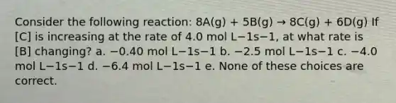 Consider the following reaction: 8A(g) + 5B(g) → 8C(g) + 6D(g) If [C] is increasing at the rate of 4.0 mol L−1s−1, at what rate is [B] changing? a. −0.40 mol L−1s−1 b. −2.5 mol L−1s−1 c. −4.0 mol L−1s−1 d. −6.4 mol L−1s−1 e. None of these choices are correct.