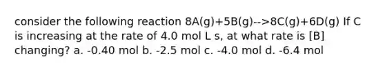 consider the following reaction 8A(g)+5B(g)-->8C(g)+6D(g) If C is increasing at the rate of 4.0 mol L s, at what rate is [B] changing? a. -0.40 mol b. -2.5 mol c. -4.0 mol d. -6.4 mol