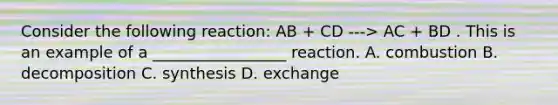 Consider the following reaction: AB + CD ---> AC + BD . This is an example of a _________________ reaction. A. combustion B. decomposition C. synthesis D. exchange